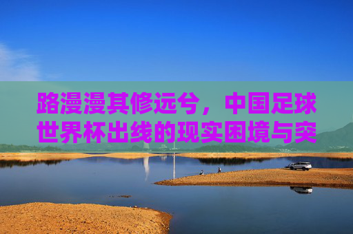 路漫漫其修远兮,中国足球世界杯出线的现实困境与突围之路