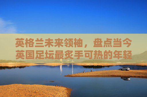 英格兰未来领袖,盘点当今英国足坛最炙手可热的年轻新星排行榜