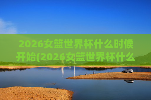 2026女篮世界杯什么时候开始(2026女篮世界杯什么时候开始比赛)