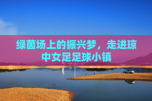 绿茵场上的振兴梦,走进琼中女足足球小镇