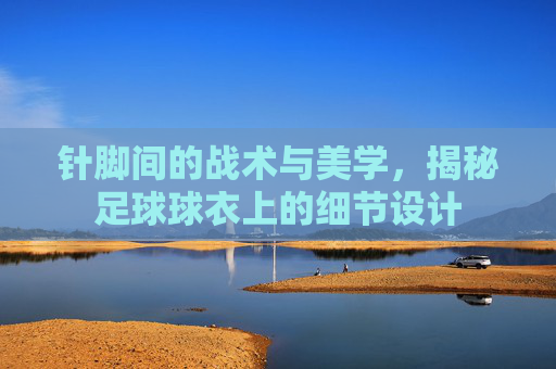 针脚间的战术与美学,揭秘足球球衣上的细节设计