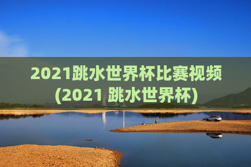 2021跳水世界杯比赛视频(2021 跳水世界杯)