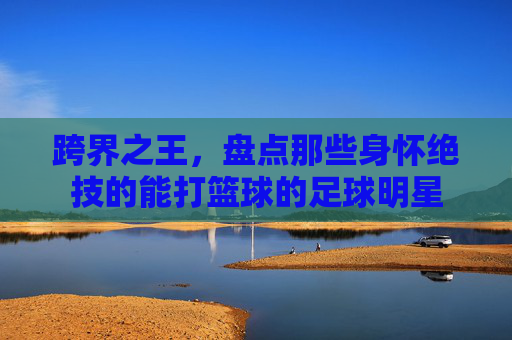 跨界之王,盘点那些身怀绝技的能打篮球的足球明星