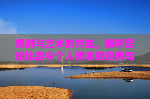规则与艺术的共生,解析足球比赛中个人技术的边界与运用