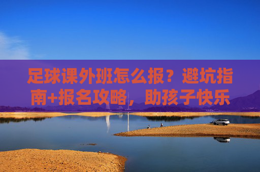 足球课外班怎么报?避坑指南+报名攻略,助孩子快乐踢球