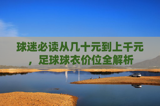 球迷必读从几十元到上千元,足球球衣价位全解析