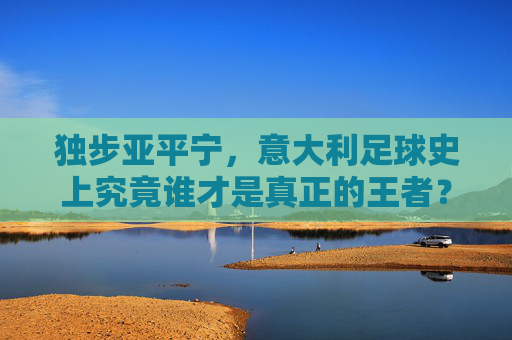 独步亚平宁,意大利足球史上究竟谁才是真正的王者?