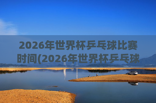 2026年世界杯乒乓球比赛时间(2026年世界杯乒乓球比赛时间表)