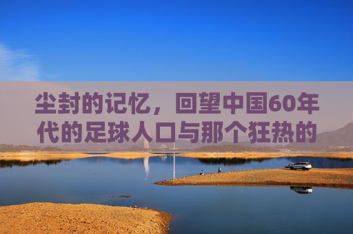 尘封的记忆,回望中国60年代的足球人口与那个狂热的年代