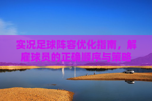 实况足球阵容优化指南，解雇球员的正确顺序与策略