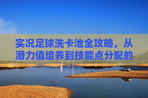 实况足球洗卡池全攻略,从潜力值培养到技能点分配的进阶指南