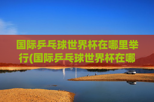 国际乒乓球世界杯在哪里举行(国际乒乓球世界杯在哪里举行的)