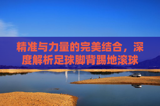 精准与力量的完美结合,深度解析足球脚背踢地滚球