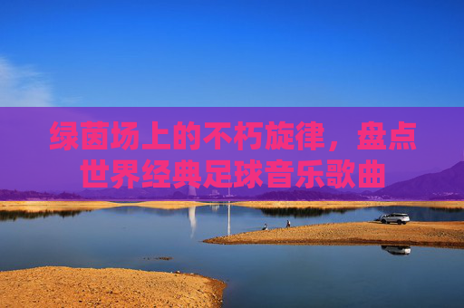 绿茵场上的不朽旋律,盘点世界经典足球音乐歌曲