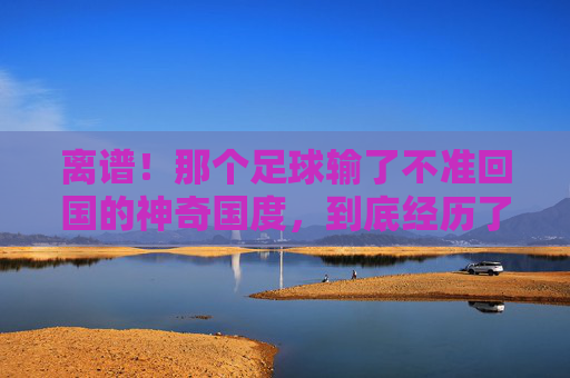 离谱!那个足球输了不准回国的神奇国度,到底经历了什么?