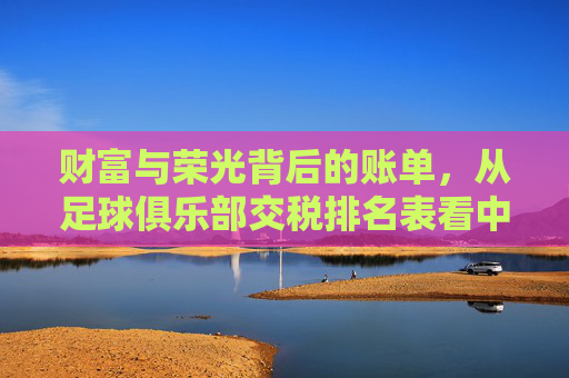 财富与荣光背后的账单,从足球俱乐部交税排名表看中超豪门的商业逻辑