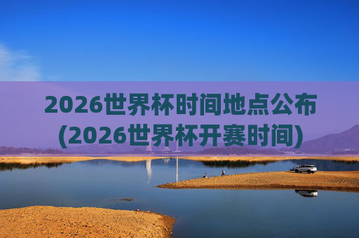 2026世界杯时间地点公布(2026世界杯开赛时间)