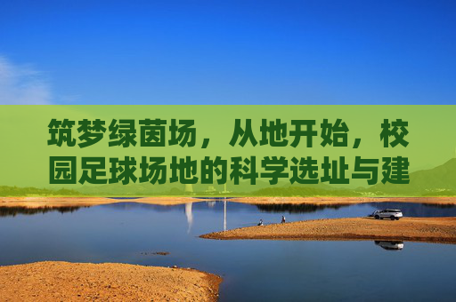 筑梦绿茵场,从地开始,校园足球场地的科学选址与建设要求