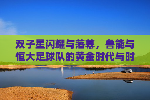 双子星闪耀与落幕,鲁能与恒大足球队的黄金时代与时代荣光