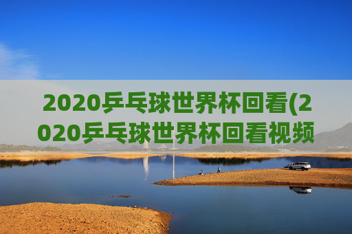 2020乒乓球世界杯回看(2020乒乓球世界杯回看视频)