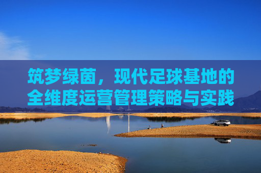 筑梦绿茵,现代足球基地的全维度运营管理策略与实践