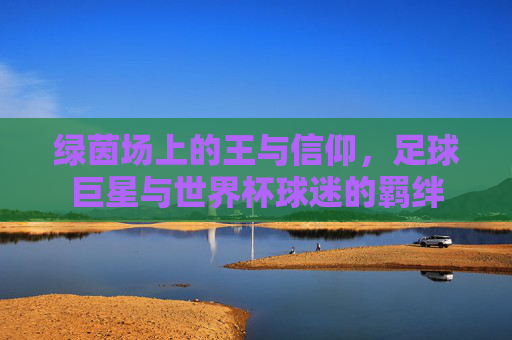 绿茵场上的王与信仰,足球巨星与世界杯球迷的羁绊