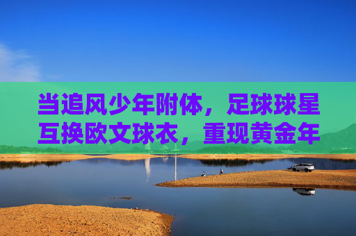 当追风少年附体,足球球星互换欧文球衣,重现黄金年代的速度美学