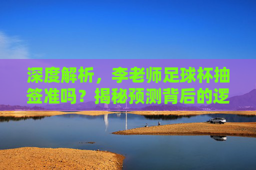 深度解析,李老师足球杯抽签准吗?揭秘预测背后的逻辑与玄机