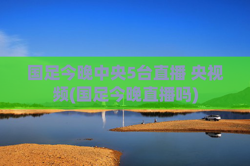 国足今晚中央5台直播 央视频(国足今晚直播吗)