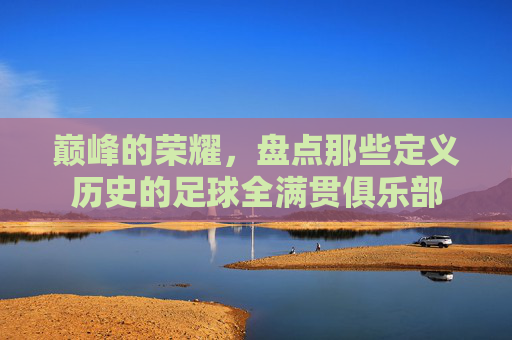 巅峰的荣耀,盘点那些定义历史的足球全满贯俱乐部