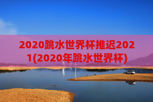 2020跳水世界杯推迟2021(2020年跳水世界杯)