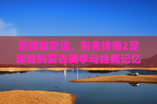 足球鞋史话,耐克传奇2足球鞋的复古美学与经典记忆