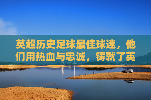 英超历史足球最佳球迷,他们用热血与忠诚,铸就了英格兰足球的脊梁