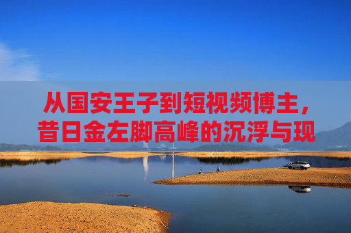 从国安王子到短视频博主，昔日金左脚高峰的沉浮与现状