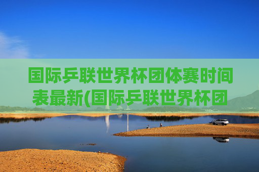 国际乒联世界杯团体赛时间表最新(国际乒联世界杯团体赛时间表最新消息)