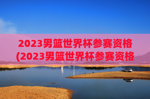 2023男篮世界杯参赛资格(2023男篮世界杯参赛资格是什么)
