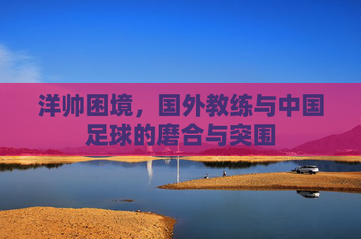 洋帅困境,国外教练与中国足球的磨合与突围