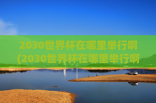 2030世界杯在哪里举行啊(2030世界杯在哪里举行啊)