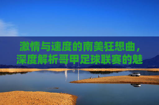 激情与速度的南美狂想曲,深度解析哥甲足球联赛的魅力