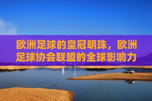 欧洲足球的皇冠明珠，欧洲足球协会联盟的全球影响力与未来展望