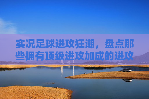 实况足球进攻狂潮，盘点那些拥有顶级进攻加成的进攻型教练