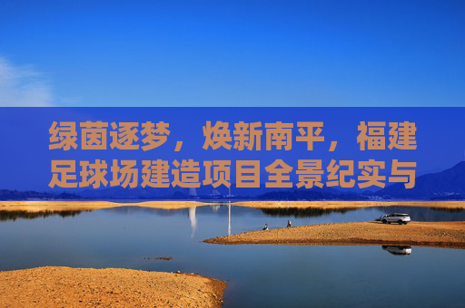 绿茵逐梦，焕新南平，福建足球场建造项目全景纪实与未来展望