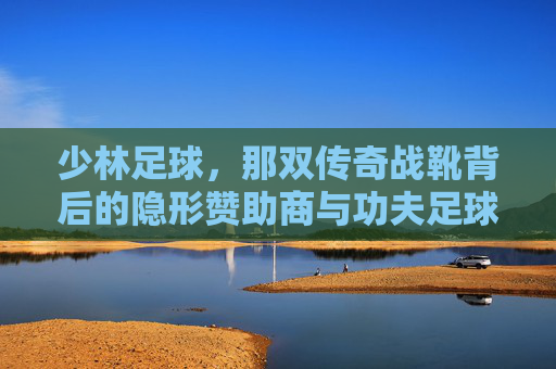 少林足球，那双传奇战靴背后的隐形赞助商与功夫足球的鞋履哲学