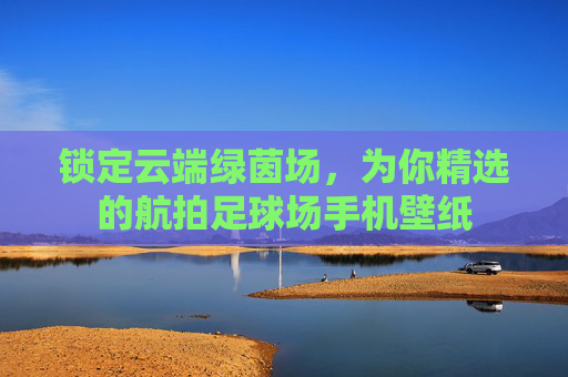 锁定云端绿茵场,为你精选的航拍足球场手机壁纸