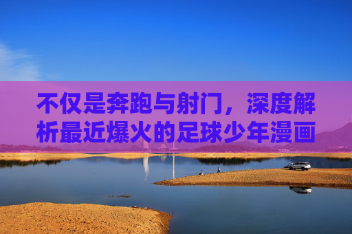 不仅是奔跑与射门,深度解析最近爆火的足球少年漫画热潮