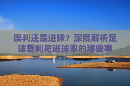 误判还是进球?深度解析足球裁判与进球率的那些事