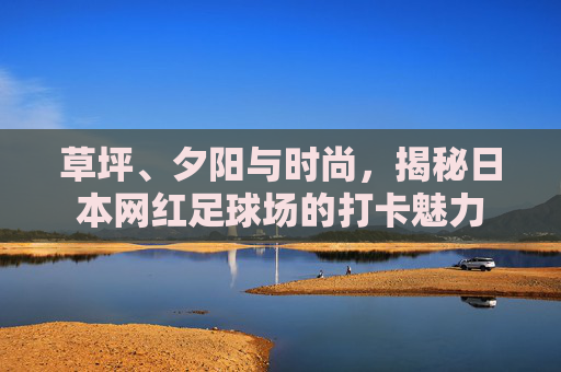 草坪、夕阳与时尚,揭秘日本网红足球场的打卡魅力