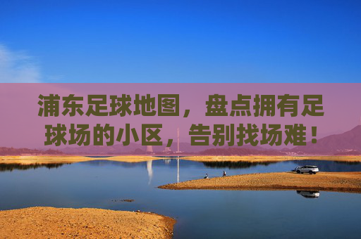 浦东足球地图,盘点拥有足球场的小区,告别找场难!