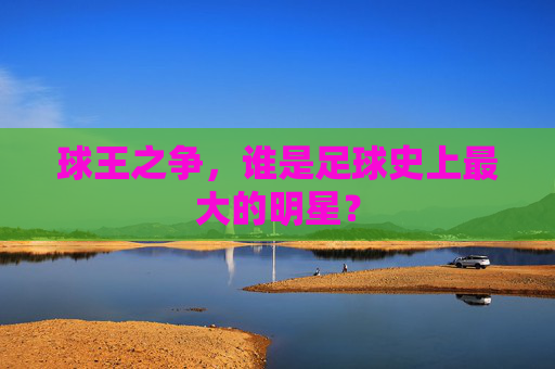 球王之争，谁是足球史上最大的明星？