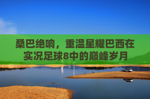 桑巴绝响，重温星耀巴西在实况足球8中的巅峰岁月